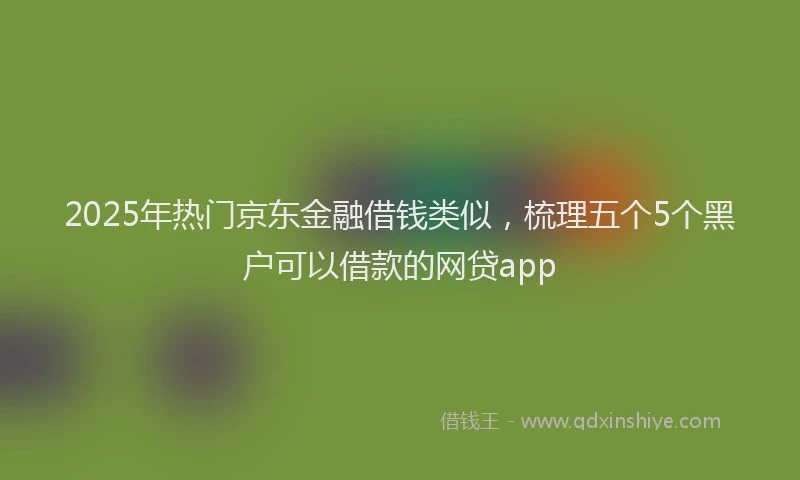 2025年热门京东金融借钱类似，梳理五个5个黑户可以借款的网贷app