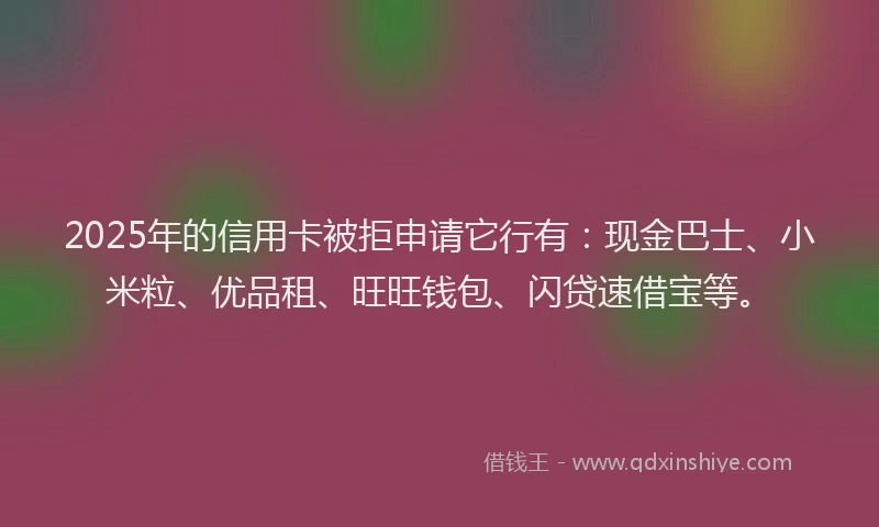 2025年的信用卡被拒申请它行有：现金巴士、小米粒、优品租、旺旺钱包、闪贷速借宝等。