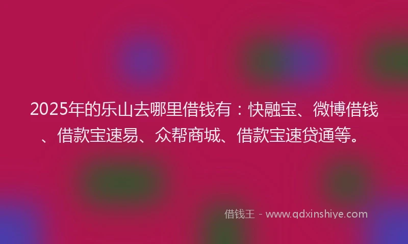 2025年的乐山去哪里借钱有：快融宝、微博借钱、借款宝速易、众帮商城、借款宝速贷通等。