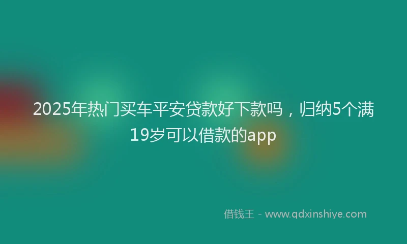 2025年热门买车平安贷款好下款吗，归纳5个满19岁可以借款的app
