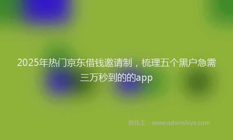 2025年热门京东借钱邀请制，梳理五个黑户急需三万秒到的的app