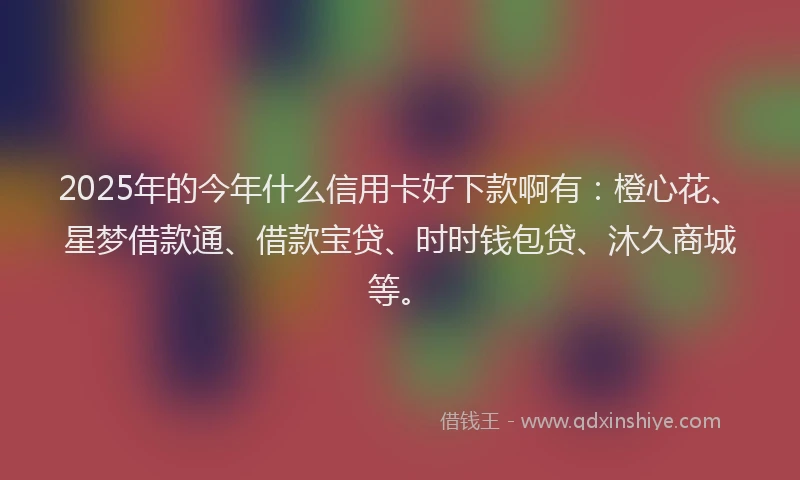 2025年的今年什么信用卡好下款啊有：橙心花、星梦借款通、借款宝贷、时时钱包贷、沐久商城等。