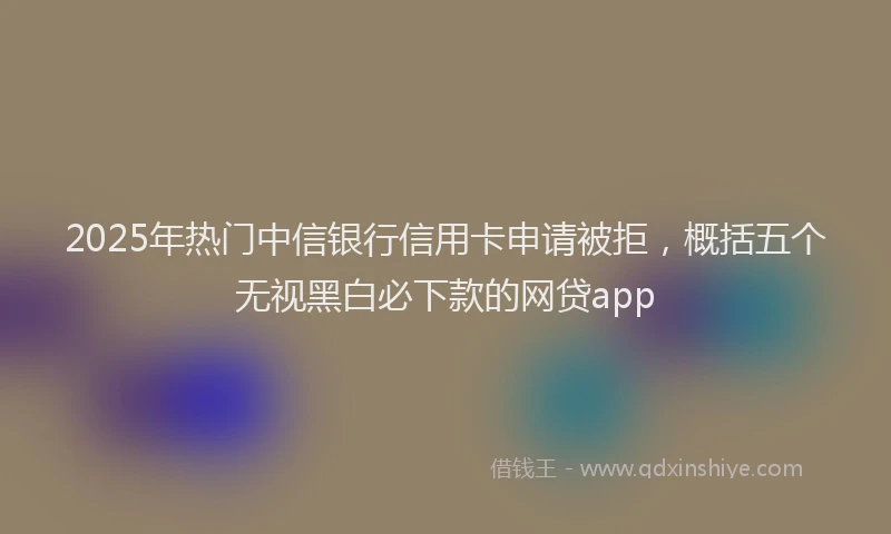 2025年热门中信银行信用卡申请被拒，概括五个无视黑白必下款的网贷app