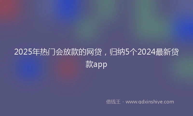 2025年热门会放款的网贷，归纳5个2024最新贷款app