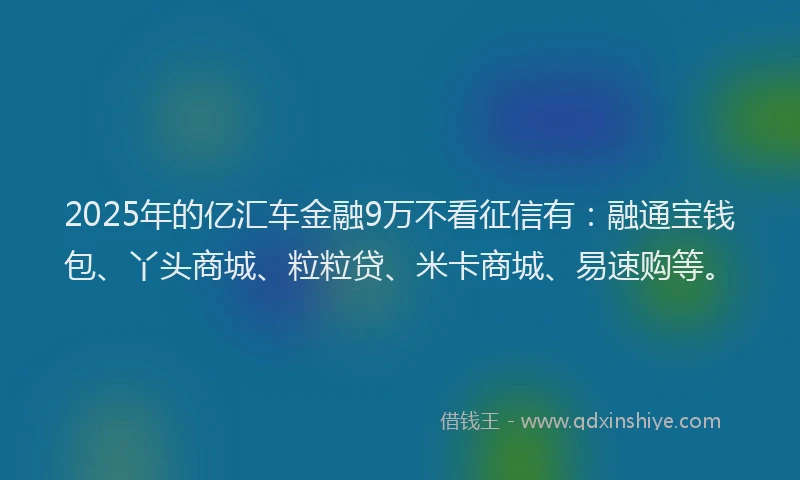 2025年的亿汇车金融9万不看征信有：融通宝钱包、丫头商城、粒粒贷、米卡商城、易速购等。