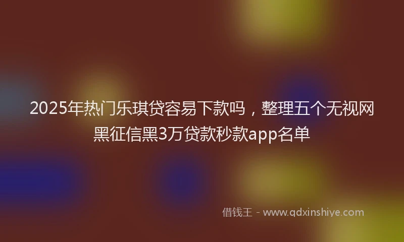2025年热门乐琪贷容易下款吗，整理五个无视网黑征信黑3万贷款秒款app名单