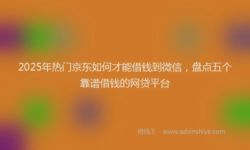 2025年热门京东如何才能借钱到微信，盘点五个靠谱借钱的网贷平台