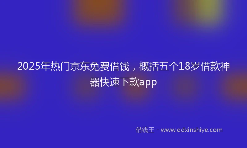 2025年热门京东免费借钱，概括五个18岁借款神器快速下款app
