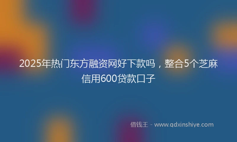 2025年热门东方融资网好下款吗，整合5个芝麻信用600贷款口子