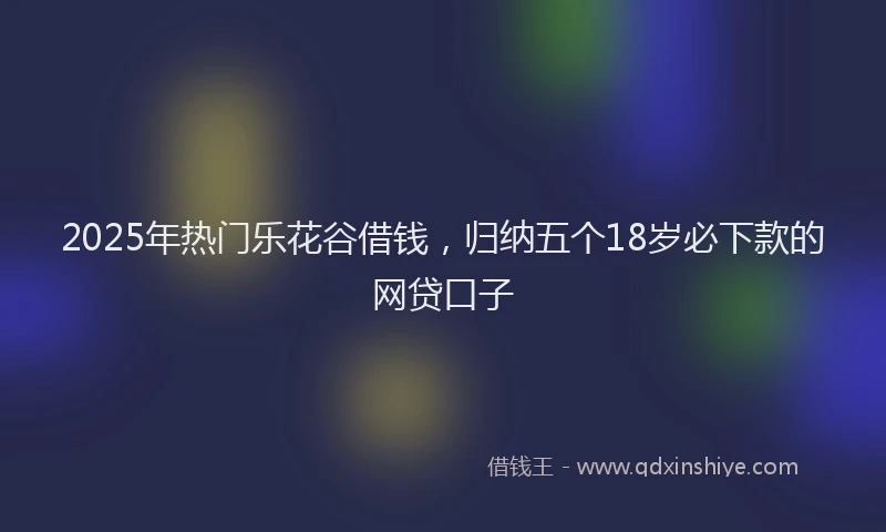 2025年热门乐花谷借钱，归纳五个18岁必下款的网贷口子