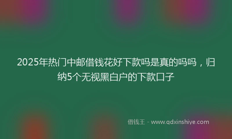 2025年热门中邮借钱花好下款吗是真的吗吗，归纳5个无视黑白户的下款口子