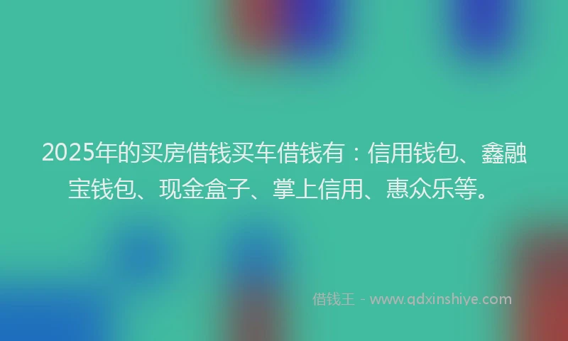 2025年的买房借钱买车借钱有：信用钱包、鑫融宝钱包、现金盒子、掌上信用、惠众乐等。