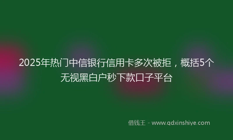 2025年热门中信银行信用卡多次被拒，概括5个无视黑白户秒下款口子平台