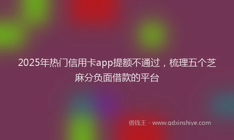 2025年热门信用卡app提额不通过，梳理五个芝麻分负面借款的平台