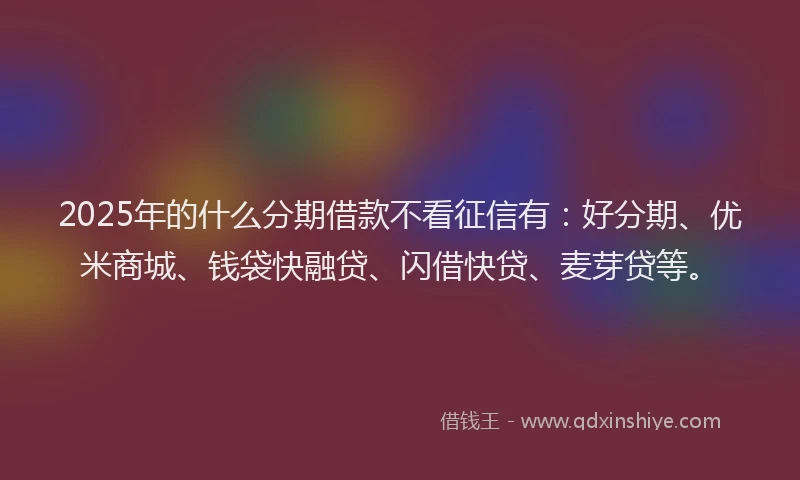 2025年的什么分期借款不看征信有：好分期、优米商城、钱袋快融贷、闪借快贷、麦芽贷等。