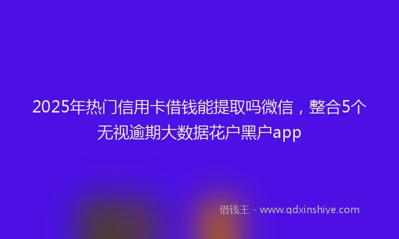 2025年热门信用卡借钱能提取吗微信，整合5个无视逾期大数据花户黑户app