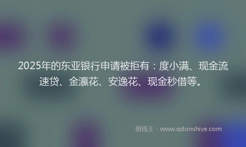 2025年的东亚银行申请被拒有：度小满、现金流速贷、金瀛花、安逸花、现金秒借等。