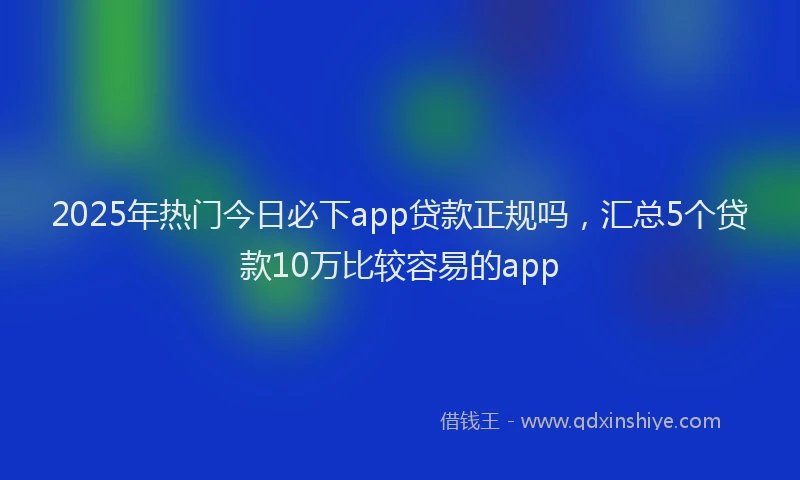 2025年热门今日必下app贷款正规吗，汇总5个贷款10万比较容易的app