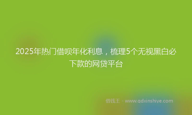 2025年热门借呗年化利息，梳理5个无视黑白必下款的网贷平台