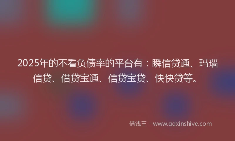 2025年的不看负债率的平台有：瞬信贷通、玛瑙信贷、借贷宝通、信贷宝贷、快快贷等。