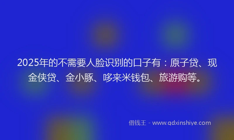 2025年的不需要人脸识别的口子有：原子贷、现金侠贷、金小豚、哆来米钱包、旅游购等。