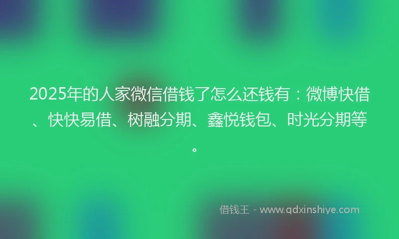 2025年的人家微信借钱了怎么还钱有：微博快借、快快易借、树融分期、鑫悦钱包、时光分期等。