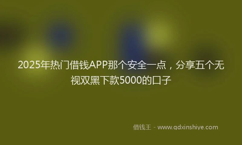 2025年热门借钱APP那个安全一点，分享五个无视双黑下款5000的口子
