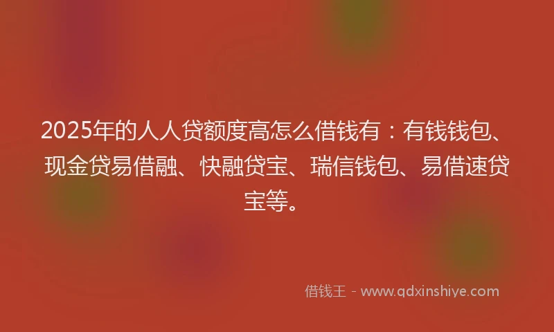 2025年的人人贷额度高怎么借钱有：有钱钱包、现金贷易借融、快融贷宝、瑞信钱包、易借速贷宝等。
