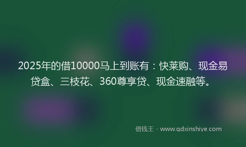 2025年的借10000马上到账有：快莱购、现金易贷盒、三枝花、360尊享贷、现金速融等。
