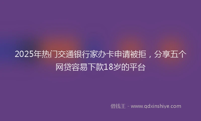 2025年热门交通银行家办卡申请被拒，分享五个网贷容易下款18岁的平台