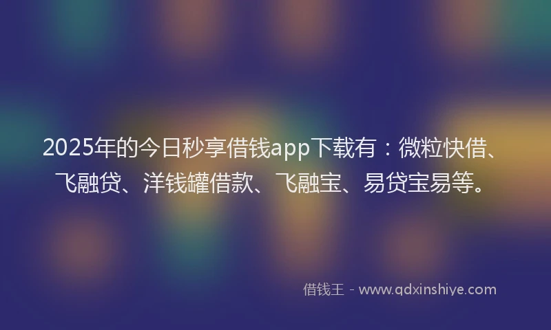 2025年的今日秒享借钱app下载有：微粒快借、飞融贷、洋钱罐借款、飞融宝、易贷宝易等。