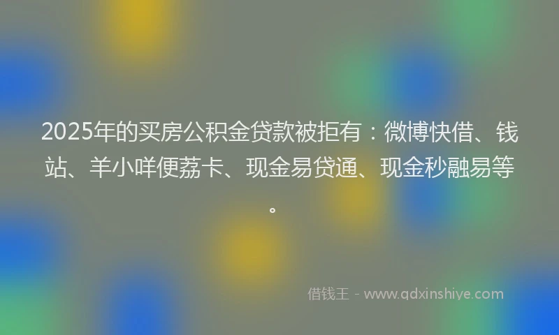 2025年的买房公积金贷款被拒有：微博快借、钱站、羊小咩便荔卡、现金易贷通、现金秒融易等。