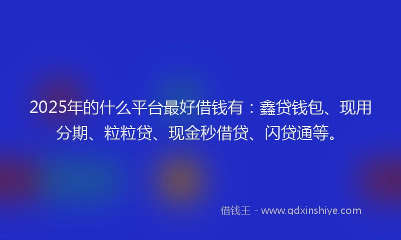 2025年的什么平台最好借钱有：鑫贷钱包、现用分期、粒粒贷、现金秒借贷、闪贷通等。