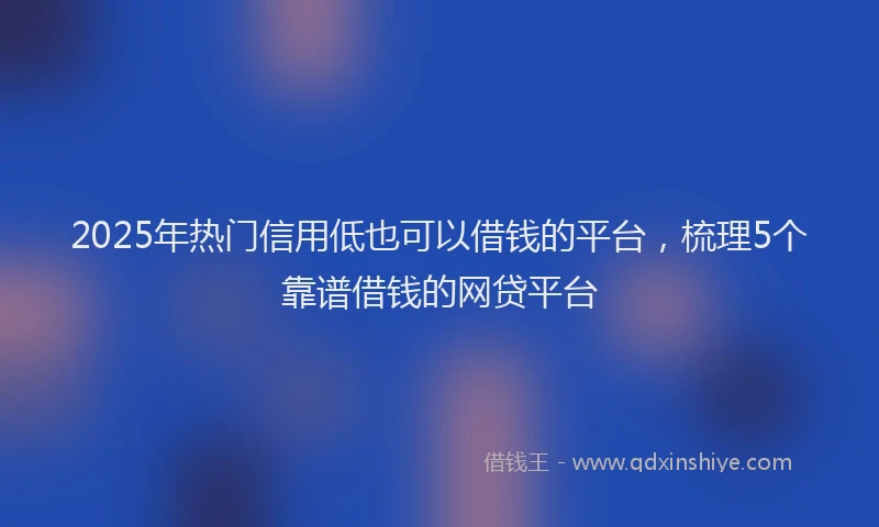 2025年热门信用低也可以借钱的平台，梳理5个靠谱借钱的网贷平台
