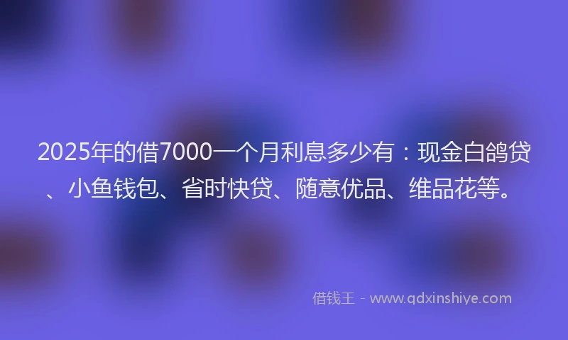 2025年的借7000一个月利息多少有：现金白鸽贷、小鱼钱包、省时快贷、随意优品、维品花等。