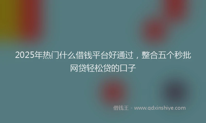 2025年热门什么借钱平台好通过，整合五个秒批网贷轻松贷的口子