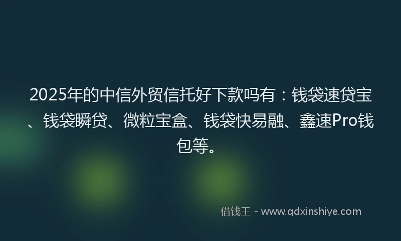 2025年的中信外贸信托好下款吗有：钱袋速贷宝、钱袋瞬贷、微粒宝盒、钱袋快易融、鑫速Pro钱包等。