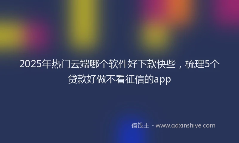 2025年热门云端哪个软件好下款快些，梳理5个贷款好做不看征信的app
