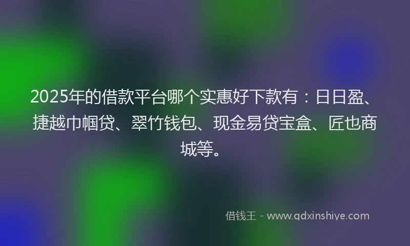 2025年的借款平台哪个实惠好下款有：日日盈、捷越巾帼贷、翠竹钱包、现金易贷宝盒、匠也商城等。