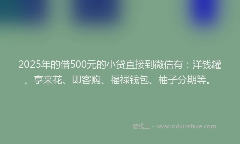2025年的借500元的小贷直接到微信有：洋钱罐、享来花、即客购、福禄钱包、柚子分期等。