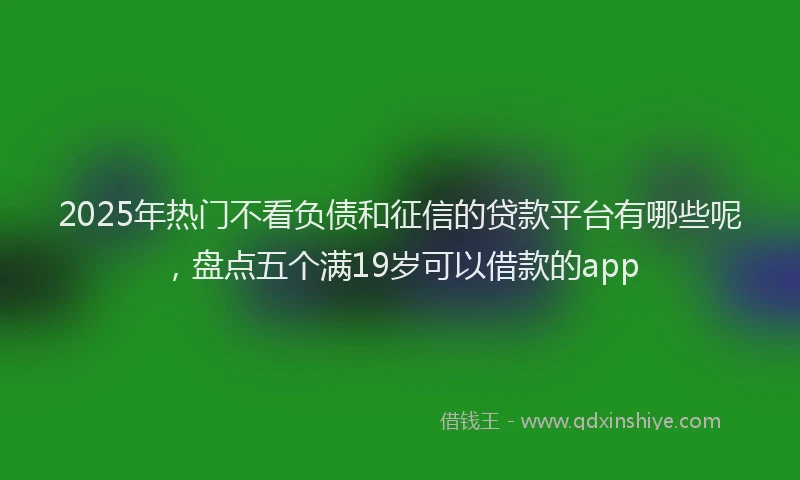 2025年热门不看负债和征信的贷款平台有哪些呢，盘点五个满19岁可以借款的app