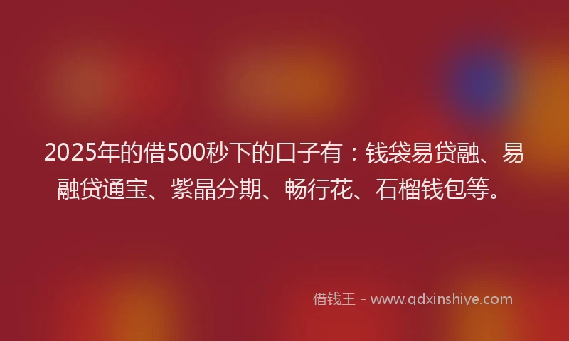 2025年的借500秒下的口子有：钱袋易贷融、易融贷通宝、紫晶分期、畅行花、石榴钱包等。