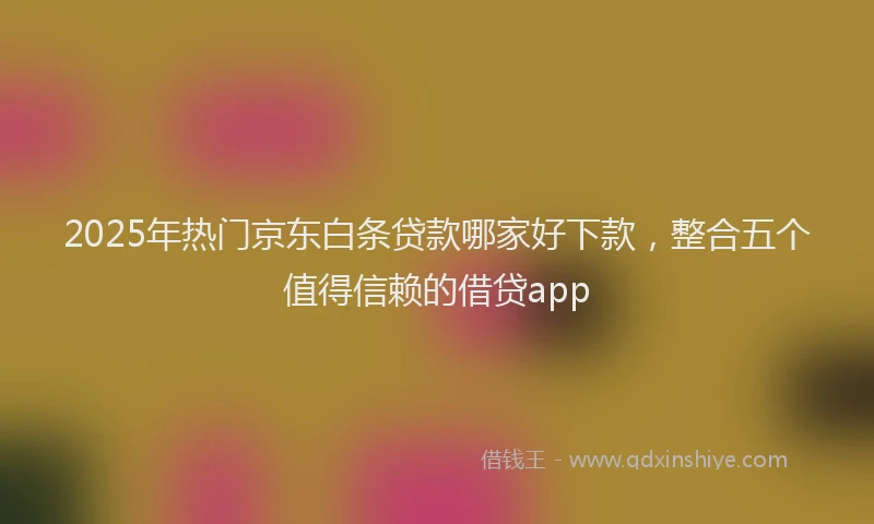 2025年热门京东白条贷款哪家好下款，整合五个值得信赖的借贷app