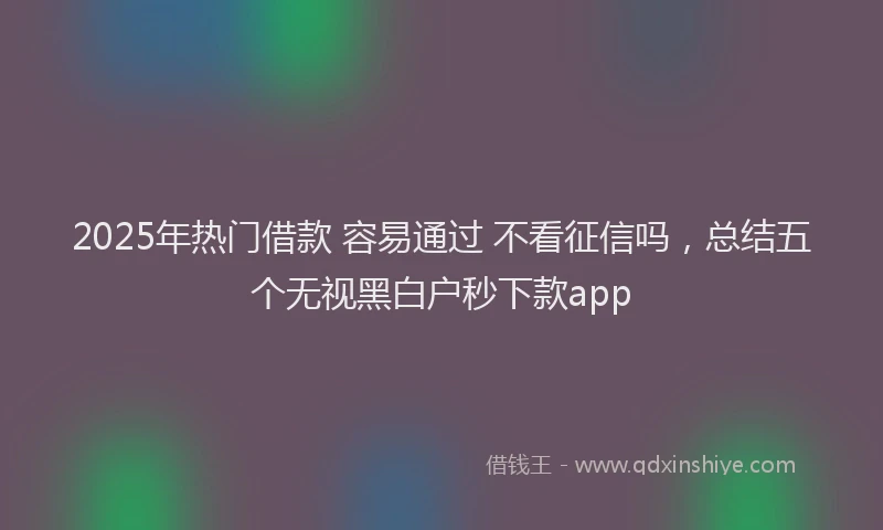 2025年热门借款 容易通过 不看征信吗，总结五个无视黑白户秒下款app