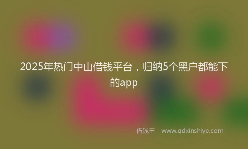 2025年热门中山借钱平台，归纳5个黑户都能下的app