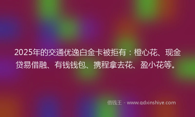 2025年的交通优逸白金卡被拒有：橙心花、现金贷易借融、有钱钱包、携程拿去花、盈小花等。