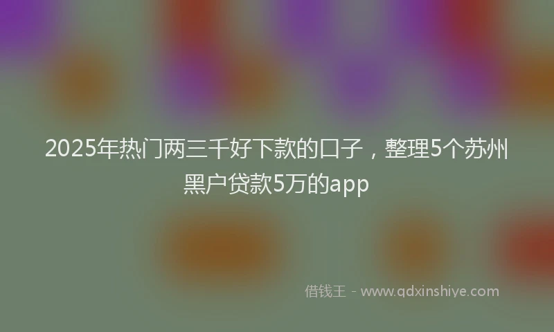2025年热门两三千好下款的口子，整理5个苏州黑户贷款5万的app