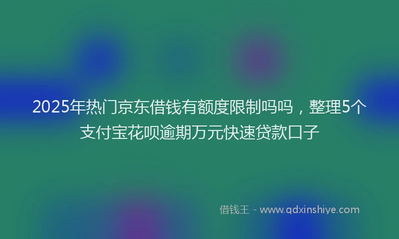 2025年热门京东借钱有额度限制吗吗，整理5个支付宝花呗逾期万元快速贷款口子