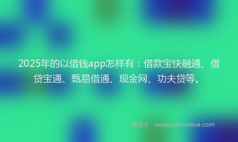 2025年的以借钱app怎样有：借款宝快融通、借贷宝通、甄易借通、现金网、功夫贷等。