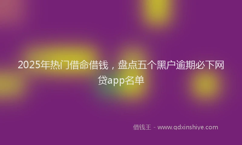 2025年热门借命借钱，盘点五个黑户逾期必下网贷app名单